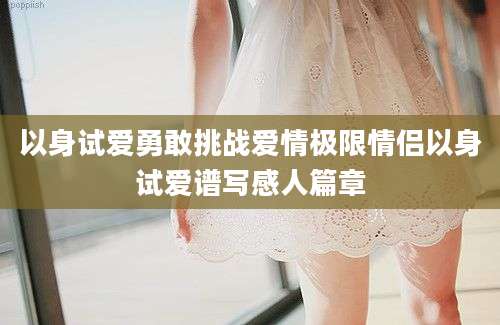 以身试爱勇敢挑战爱情极限情侣以身试爱谱写感人篇章