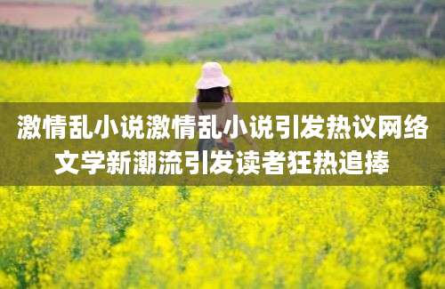 激情乱小说激情乱小说引发热议网络文学新潮流引发读者狂热追捧