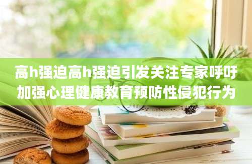 高h强迫高h强迫引发关注专家呼吁加强心理健康教育预防性侵犯行为