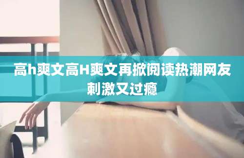 高h爽文高H爽文再掀阅读热潮网友刺激又过瘾