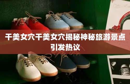 干美女穴干美女穴揭秘神秘旅游景点引发热议