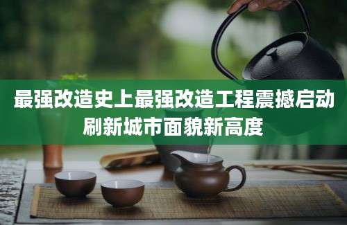 最强改造史上最强改造工程震撼启动刷新城市面貌新高度