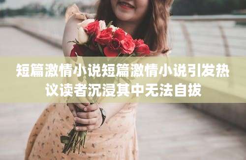短篇激情小说短篇激情小说引发热议读者沉浸其中无法自拔