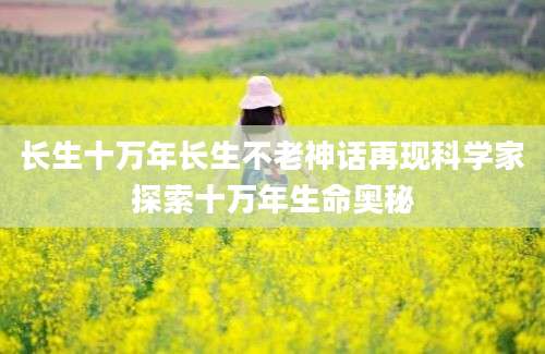 长生十万年长生不老神话再现科学家探索十万年生命奥秘