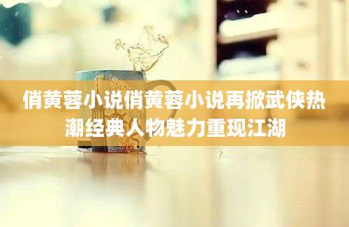 俏黄蓉小说俏黄蓉小说再掀武侠热潮经典人物魅力重现江湖