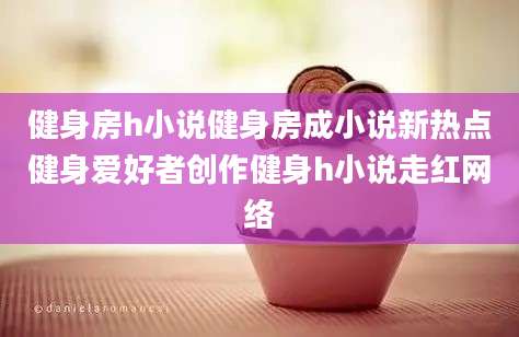 健身房h小说健身房成小说新热点健身爱好者创作健身h小说走红网络