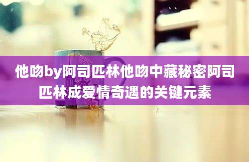 他吻by阿司匹林他吻中藏秘密阿司匹林成爱情奇遇的关键元素
