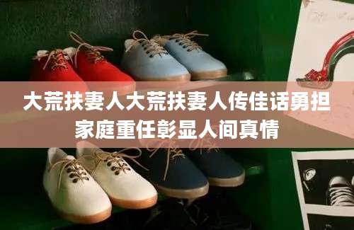 大荒扶妻人大荒扶妻人传佳话勇担家庭重任彰显人间真情