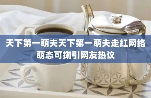 天下第一萌夫天下第一萌夫走红网络萌态可掬引网友热议