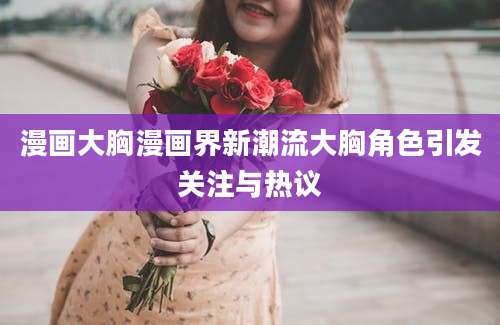 漫画大胸漫画界新潮流大胸角色引发关注与热议