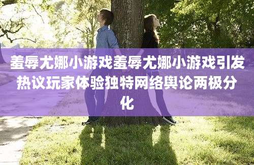 羞辱尤娜小游戏羞辱尤娜小游戏引发热议玩家体验独特网络舆论两极分化