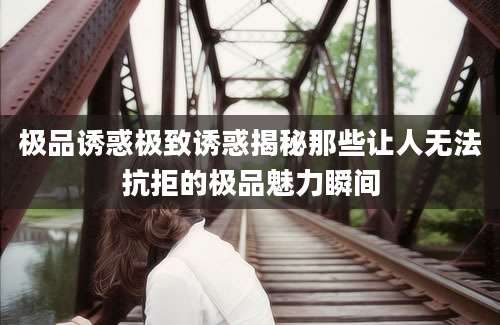 极品诱惑极致诱惑揭秘那些让人无法抗拒的极品魅力瞬间