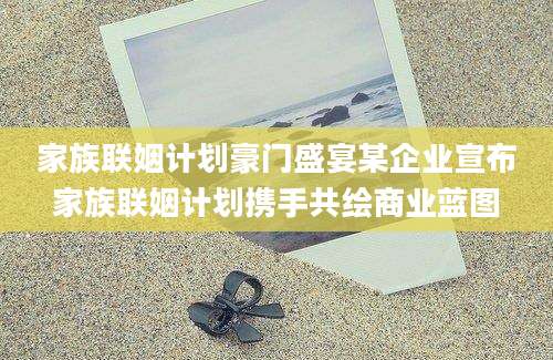 家族联姻计划豪门盛宴某企业宣布家族联姻计划携手共绘商业蓝图