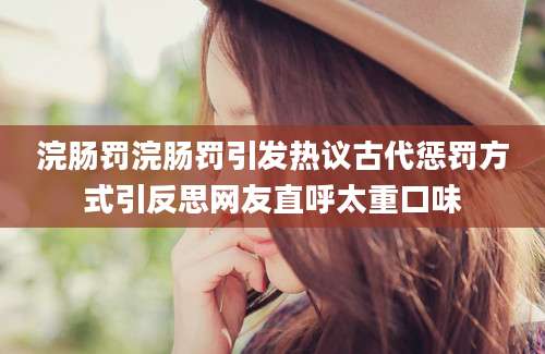 浣肠罚浣肠罚引发热议古代惩罚方式引反思网友直呼太重口味
