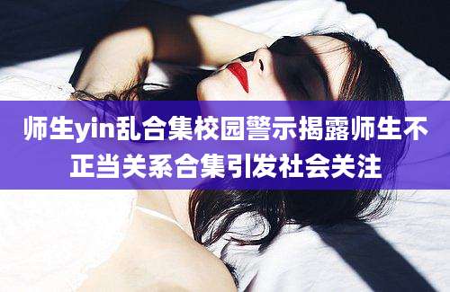 师生yin乱合集校园警示揭露师生不正当关系合集引发社会关注