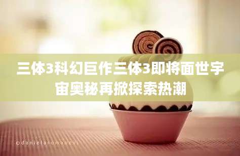 三体3科幻巨作三体3即将面世宇宙奥秘再掀探索热潮