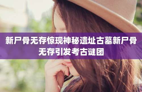 新尸骨无存惊现神秘遗址古墓新尸骨无存引发考古谜团