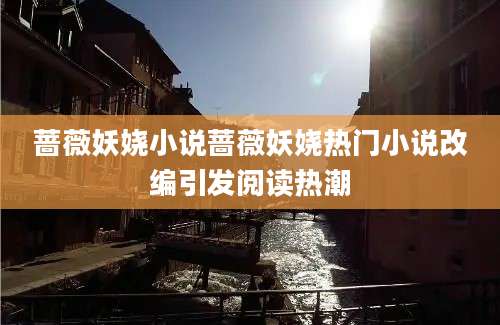 蔷薇妖娆小说蔷薇妖娆热门小说改编引发阅读热潮