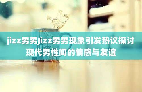 jizz男男Jizz男男现象引发热议探讨现代男性间的情感与友谊