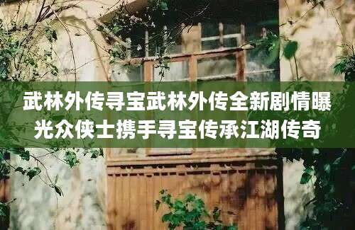 武林外传寻宝武林外传全新剧情曝光众侠士携手寻宝传承江湖传奇