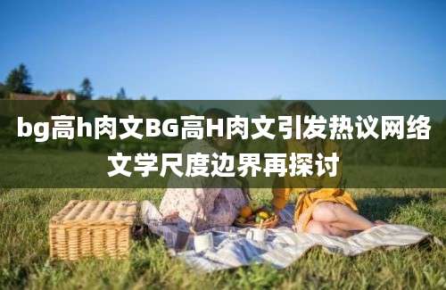 bg高h肉文BG高H肉文引发热议网络文学尺度边界再探讨