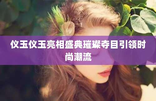 仪玉仪玉亮相盛典璀璨夺目引领时尚潮流