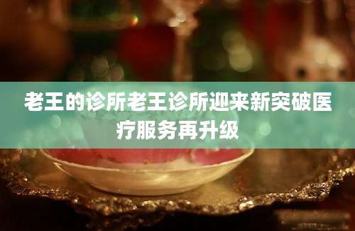 老王的诊所老王诊所迎来新突破医疗服务再升级