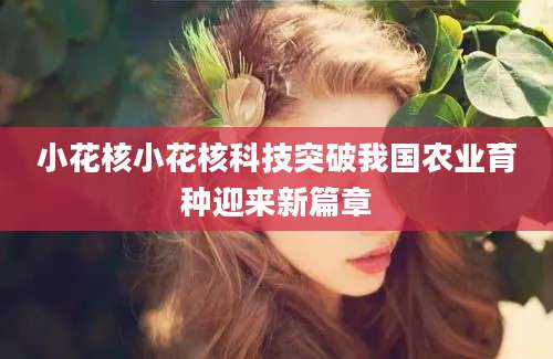 小花核小花核科技突破我国农业育种迎来新篇章