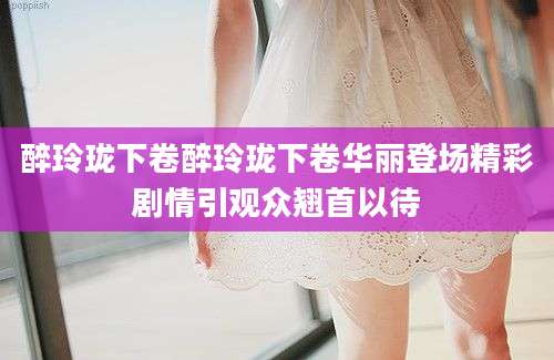 醉玲珑下卷醉玲珑下卷华丽登场精彩剧情引观众翘首以待