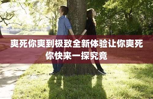 爽死你爽到极致全新体验让你爽死你快来一探究竟
