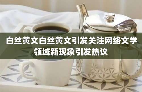 白丝黄文白丝黄文引发关注网络文学领域新现象引发热议