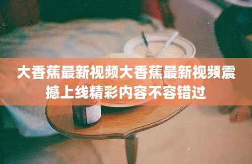 大香蕉最新视频大香蕉最新视频震撼上线精彩内容不容错过
