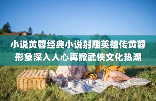 小说黄蓉经典小说射雕英雄传黄蓉形象深入人心再掀武侠文化热潮