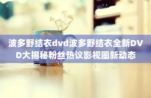 波多野结衣dvd波多野结衣全新DVD大揭秘粉丝热议影视圈新动态