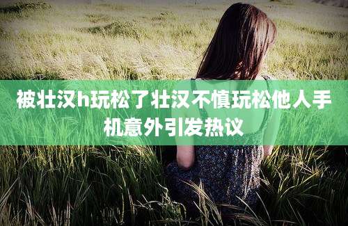 被壮汉h玩松了壮汉不慎玩松他人手机意外引发热议