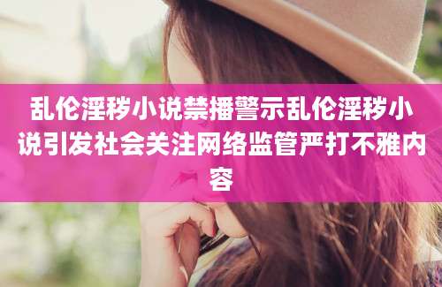 乱伦淫秽小说禁播警示乱伦淫秽小说引发社会关注网络监管严打不雅内容