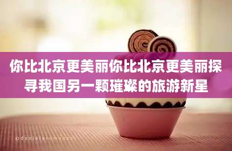 你比北京更美丽你比北京更美丽探寻我国另一颗璀璨的旅游新星