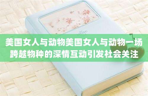 美国女人与动物美国女人与动物一场跨越物种的深情互动引发社会关注