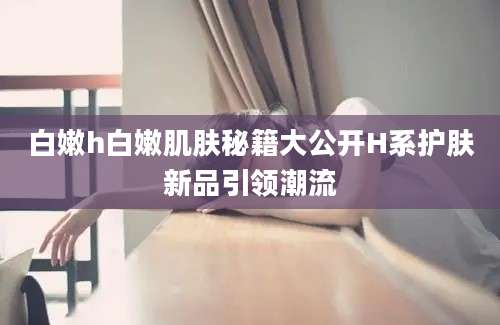 白嫩h白嫩肌肤秘籍大公开H系护肤新品引领潮流