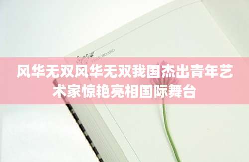 风华无双风华无双我国杰出青年艺术家惊艳亮相国际舞台