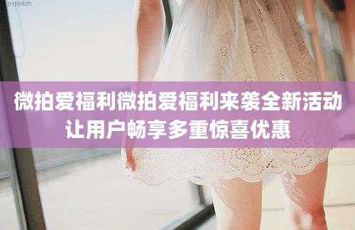 微拍爱福利微拍爱福利来袭全新活动让用户畅享多重惊喜优惠