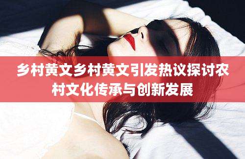 乡村黄文乡村黄文引发热议探讨农村文化传承与创新发展