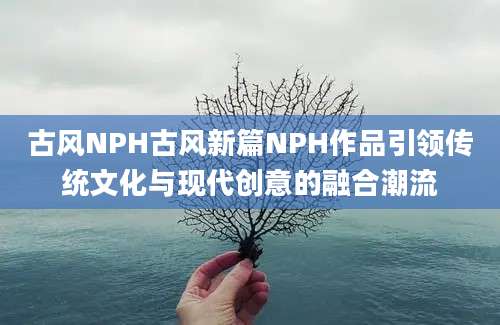 古风NPH古风新篇NPH作品引领传统文化与现代创意的融合潮流