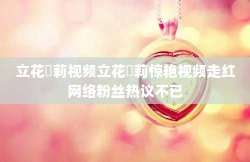 立花瑠莉视频立花瑠莉惊艳视频走红网络粉丝热议不已