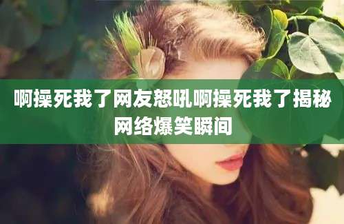啊操死我了网友怒吼啊操死我了揭秘网络爆笑瞬间
