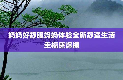 妈妈好舒服妈妈体验全新舒适生活幸福感爆棚