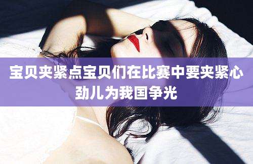 宝贝夹紧点宝贝们在比赛中要夹紧心劲儿为我国争光