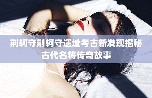 荆轲守荆轲守遗址考古新发现揭秘古代名将传奇故事