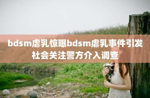 bdsm虐乳惊曝bdsm虐乳事件引发社会关注警方介入调查