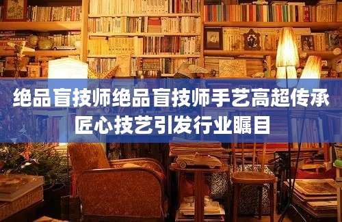 绝品盲技师绝品盲技师手艺高超传承匠心技艺引发行业瞩目